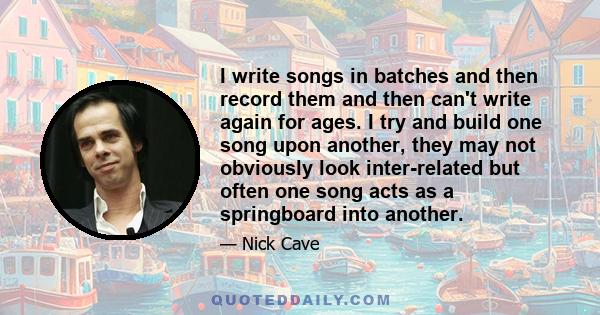 I write songs in batches and then record them and then can't write again for ages. I try and build one song upon another, they may not obviously look inter-related but often one song acts as a springboard into another.