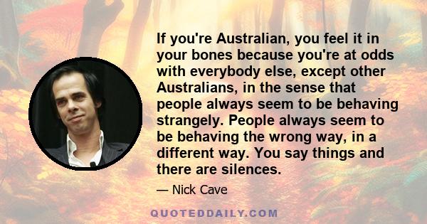 If you're Australian, you feel it in your bones because you're at odds with everybody else, except other Australians, in the sense that people always seem to be behaving strangely. People always seem to be behaving the