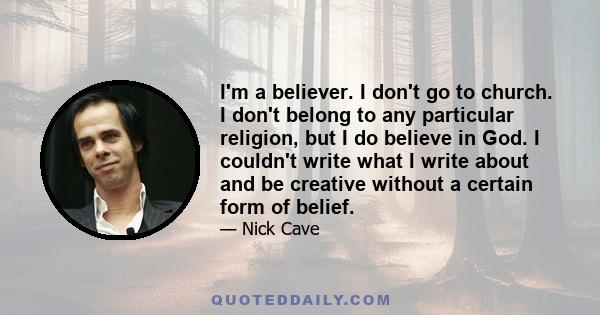 I'm a believer. I don't go to church. I don't belong to any particular religion, but I do believe in God. I couldn't write what I write about and be creative without a certain form of belief.