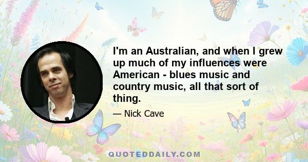 I'm an Australian, and when I grew up much of my influences were American - blues music and country music, all that sort of thing.