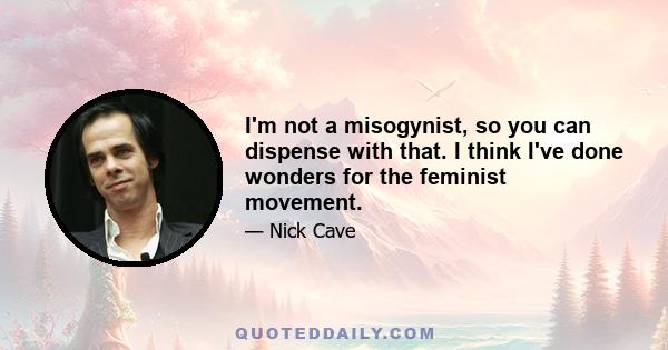 I'm not a misogynist, so you can dispense with that. I think I've done wonders for the feminist movement.