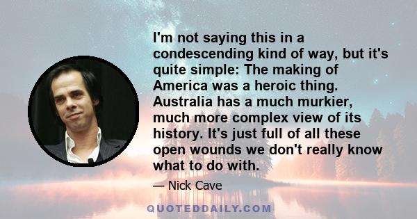 I'm not saying this in a condescending kind of way, but it's quite simple: The making of America was a heroic thing. Australia has a much murkier, much more complex view of its history. It's just full of all these open