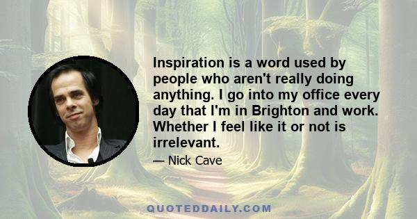 Inspiration is a word used by people who aren't really doing anything. I go into my office every day that I'm in Brighton and work. Whether I feel like it or not is irrelevant.