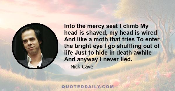 Into the mercy seat I climb My head is shaved, my head is wired And like a moth that tries To enter the bright eye I go shuffling out of life Just to hide in death awhile And anyway I never lied.