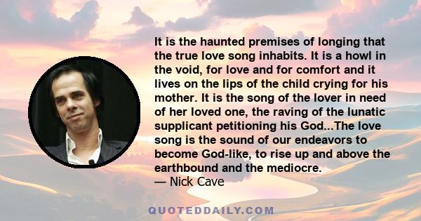 It is the haunted premises of longing that the true love song inhabits. It is a howl in the void, for love and for comfort and it lives on the lips of the child crying for his mother. It is the song of the lover in need 