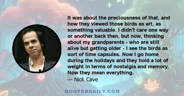 It was about the preciousness of that, and how they viewed those birds as art, as something valuable. I didn't care one way or another back then, but now, thinking about my grandparents - who are still alive but getting 