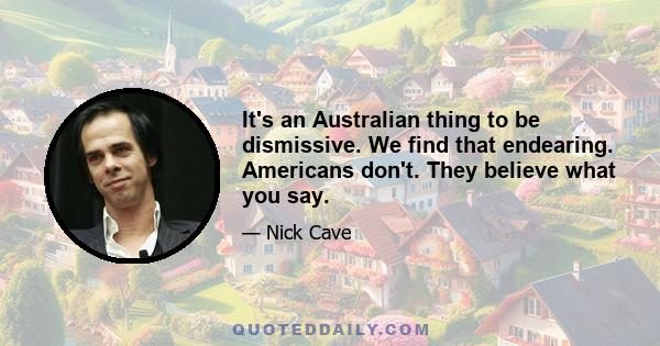 It's an Australian thing to be dismissive. We find that endearing. Americans don't. They believe what you say.