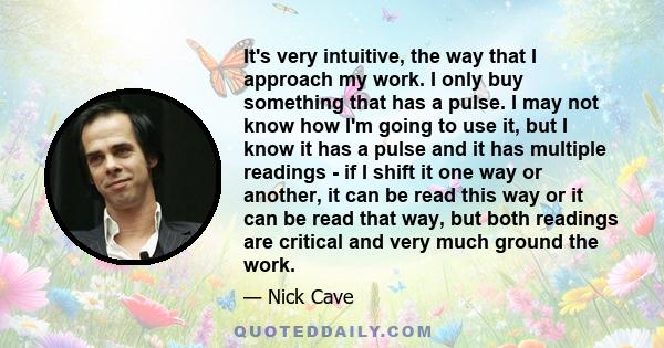 It's very intuitive, the way that I approach my work. I only buy something that has a pulse. I may not know how I'm going to use it, but I know it has a pulse and it has multiple readings - if I shift it one way or