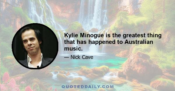 Kylie Minogue is the greatest thing that has happened to Australian music.