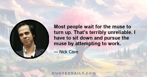 Most people wait for the muse to turn up. That's terribly unreliable. I have to sit down and pursue the muse by attempting to work.