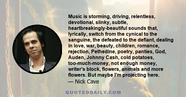 Music is storming, driving, relentless, devotional, slinky, subtle, heartbreakingly-beautiful sounds that, lyrically, switch from the cynical to the sanguine, the defeated to the defiant, dealing in love, war, beauty,