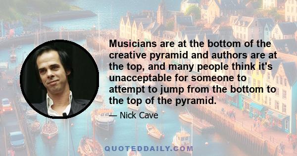 Musicians are at the bottom of the creative pyramid and authors are at the top, and many people think it's unacceptable for someone to attempt to jump from the bottom to the top of the pyramid.