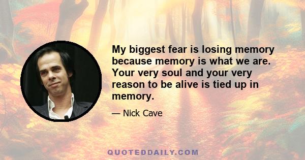 My biggest fear is losing memory because memory is what we are. Your very soul and your very reason to be alive is tied up in memory.