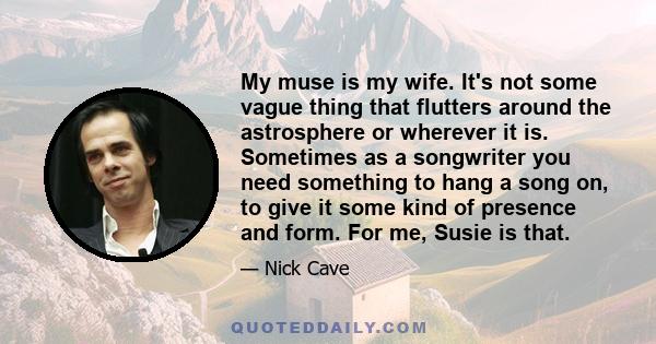 My muse is my wife. It's not some vague thing that flutters around the astrosphere or wherever it is. Sometimes as a songwriter you need something to hang a song on, to give it some kind of presence and form. For me,