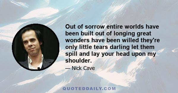 Out of sorrow entire worlds have been built out of longing great wonders have been willed they're only little tears darling let them spill and lay your head upon my shoulder.