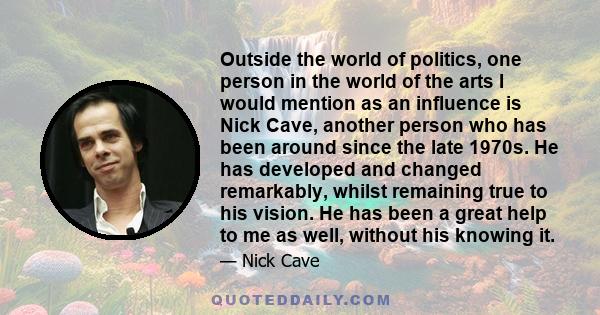 Outside the world of politics, one person in the world of the arts I would mention as an influence is Nick Cave, another person who has been around since the late 1970s. He has developed and changed remarkably, whilst