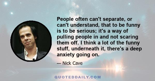 People often can't separate, or can't understand, that to be funny is to be serious; it's a way of pulling people in and not scaring them off. I think a lot of the funny stuff, underneath it, there's a deep anxiety