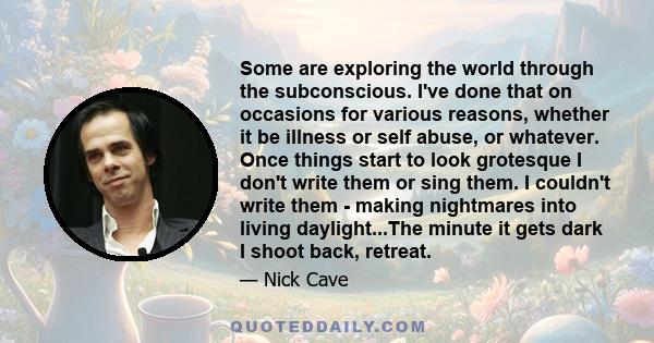 Some are exploring the world through the subconscious. I've done that on occasions for various reasons, whether it be illness or self abuse, or whatever. Once things start to look grotesque I don't write them or sing