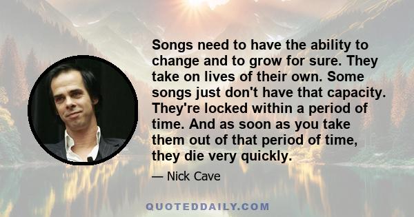 Songs need to have the ability to change and to grow for sure. They take on lives of their own. Some songs just don't have that capacity. They're locked within a period of time. And as soon as you take them out of that