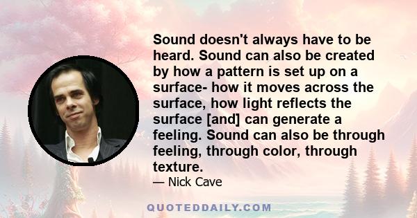 Sound doesn't always have to be heard. Sound can also be created by how a pattern is set up on a surface- how it moves across the surface, how light reflects the surface [and] can generate a feeling. Sound can also be