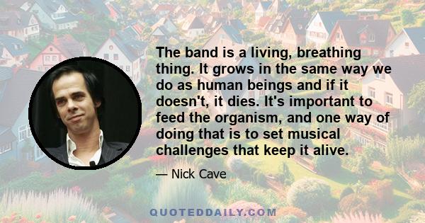 The band is a living, breathing thing. It grows in the same way we do as human beings and if it doesn't, it dies. It's important to feed the organism, and one way of doing that is to set musical challenges that keep it