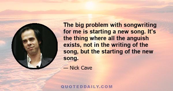 The big problem with songwriting for me is starting a new song. It's the thing where all the anguish exists, not in the writing of the song, but the starting of the new song.