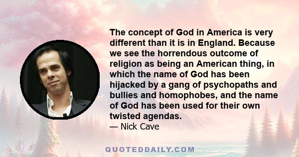 The concept of God in America is very different than it is in England. Because we see the horrendous outcome of religion as being an American thing, in which the name of God has been hijacked by a gang of psychopaths