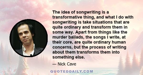 The idea of songwriting is a transformative thing, and what I do with songwriting is take situations that are quite ordinary and transform them in some way. Apart from things like the murder ballads, the songs I write,