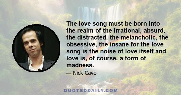 The love song must be born into the realm of the irrational, absurd, the distracted, the melancholic, the obsessive, the insane for the love song is the noise of love itself and love is, of course, a form of madness.