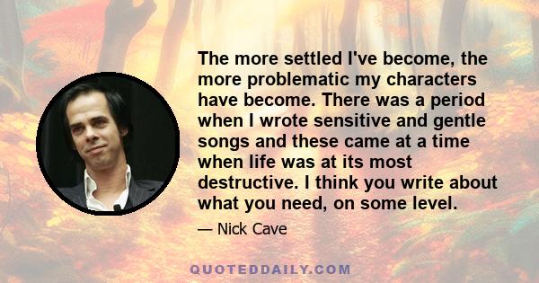 The more settled I've become, the more problematic my characters have become. There was a period when I wrote sensitive and gentle songs and these came at a time when life was at its most destructive. I think you write