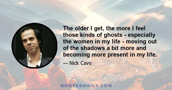 The older I get, the more I feel those kinds of ghosts - especially the women in my life - moving out of the shadows a bit more and becoming more present in my life.