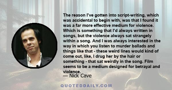 The reason I've gotten into script-writing, which was accidental to begin with, was that I found it was a far more effective medium for violence. Which is something that I'd always written in songs, but the violence