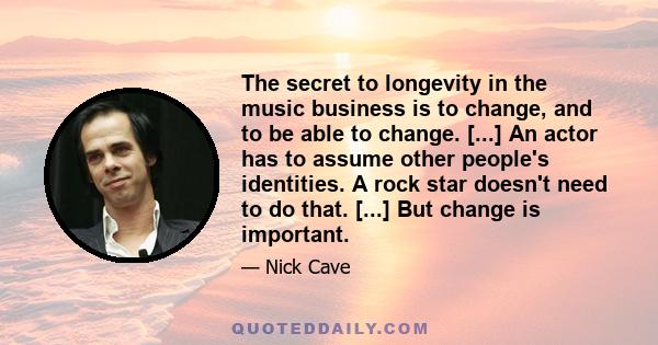 The secret to longevity in the music business is to change, and to be able to change. [...] An actor has to assume other people's identities. A rock star doesn't need to do that. [...] But change is important.