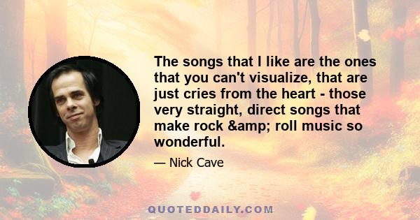 The songs that I like are the ones that you can't visualize, that are just cries from the heart - those very straight, direct songs that make rock & roll music so wonderful.