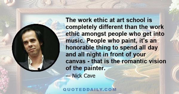 The work ethic at art school is completely different than the work ethic amongst people who get into music. People who paint, it's an honorable thing to spend all day and all night in front of your canvas - that is the