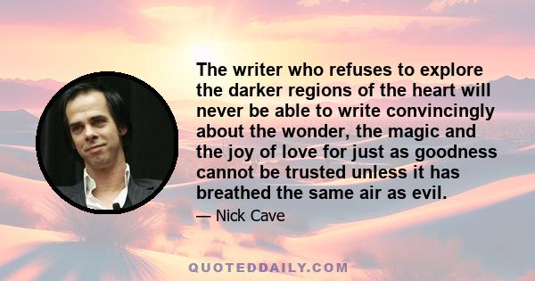 The writer who refuses to explore the darker regions of the heart will never be able to write convincingly about the wonder, the magic and the joy of love for just as goodness cannot be trusted unless it has breathed