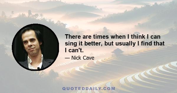 There are times when I think I can sing it better, but usually I find that I can't.