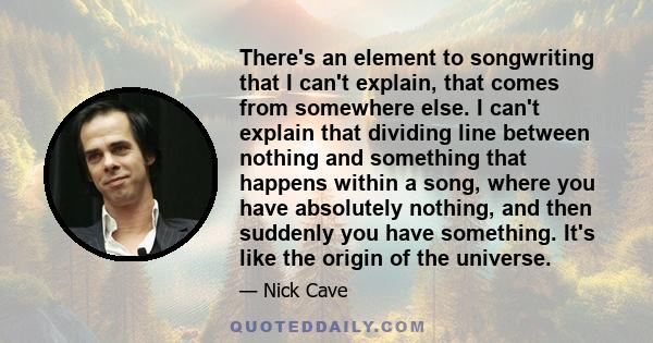 There's an element to songwriting that I can't explain, that comes from somewhere else. I can't explain that dividing line between nothing and something that happens within a song, where you have absolutely nothing, and 