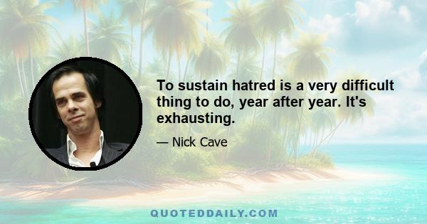 To sustain hatred is a very difficult thing to do, year after year. It's exhausting.