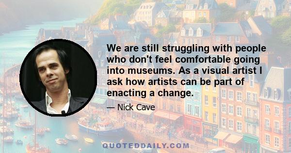 We are still struggling with people who don't feel comfortable going into museums. As a visual artist I ask how artists can be part of enacting a change.