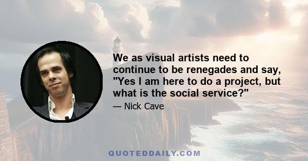 We as visual artists need to continue to be renegades and say, Yes I am here to do a project, but what is the social service?