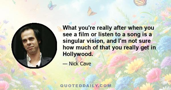 What you're really after when you see a film or listen to a song is a singular vision, and I'm not sure how much of that you really get in Hollywood.