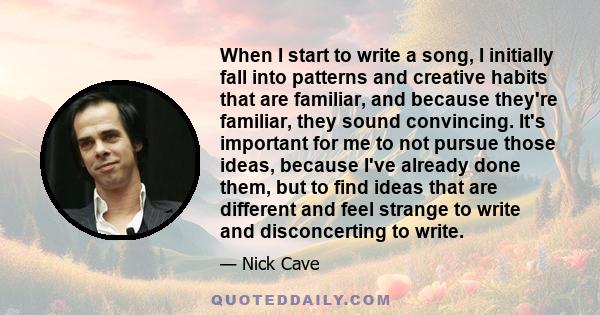 When I start to write a song, I initially fall into patterns and creative habits that are familiar, and because they're familiar, they sound convincing. It's important for me to not pursue those ideas, because I've