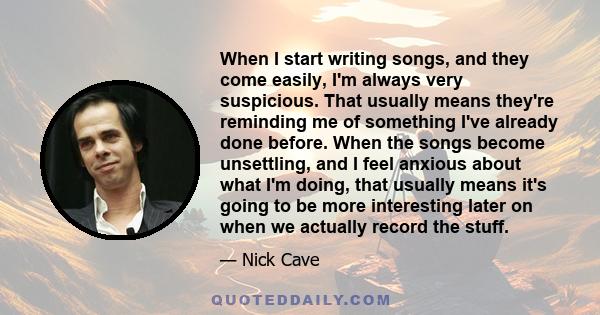 When I start writing songs, and they come easily, I'm always very suspicious. That usually means they're reminding me of something I've already done before. When the songs become unsettling, and I feel anxious about