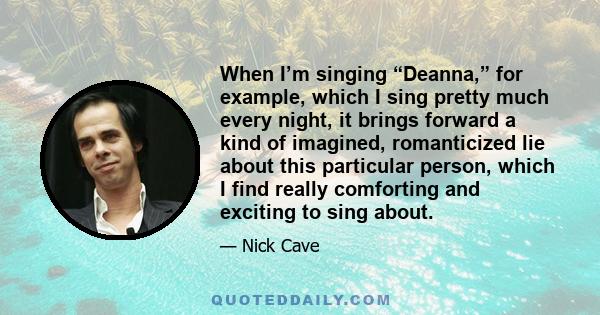 When I’m singing “Deanna,” for example, which I sing pretty much every night, it brings forward a kind of imagined, romanticized lie about this particular person, which I find really comforting and exciting to sing