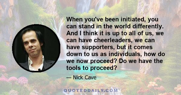 When you've been initiated, you can stand in the world differently. And I think it is up to all of us, we can have cheerleaders, we can have supporters, but it comes down to us as individuals, how do we now proceed? Do