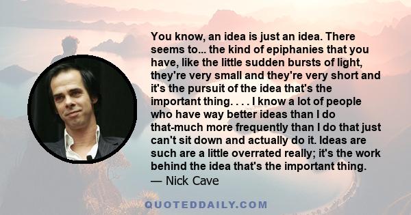 You know, an idea is just an idea. There seems to... the kind of epiphanies that you have, like the little sudden bursts of light, they're very small and they're very short and it's the pursuit of the idea that's the