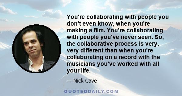 You're collaborating with people you don't even know, when you're making a film. You're collaborating with people you've never seen. So, the collaborative process is very, very different than when you're collaborating