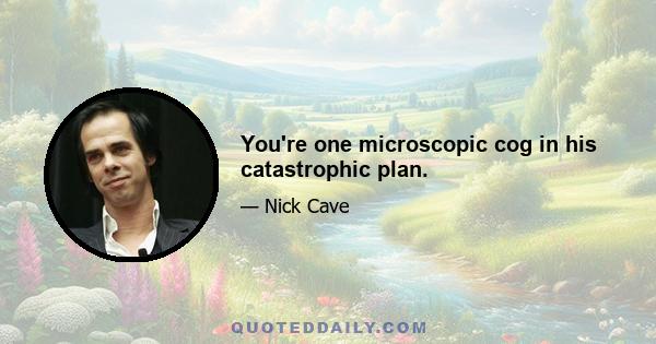 You're one microscopic cog in his catastrophic plan.