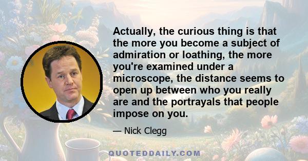 Actually, the curious thing is that the more you become a subject of admiration or loathing, the more you're examined under a microscope, the distance seems to open up between who you really are and the portrayals that